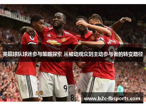 英超球队球迷参与策略探索 从被动观众到主动参与者的转变路径 英超球队球迷参与策略探索 从被动观众到主动参与者的转变路径