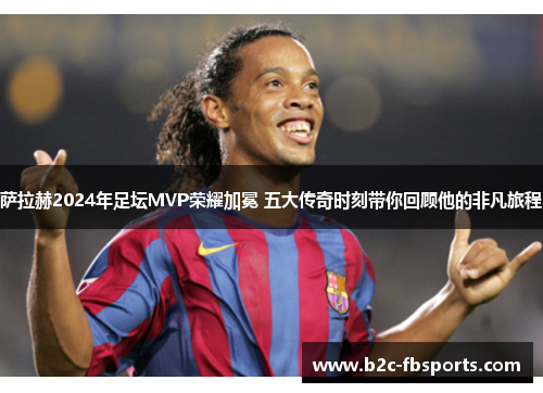 萨拉赫2024年足坛MVP荣耀加冕 五大传奇时刻带你回顾他的非凡旅程