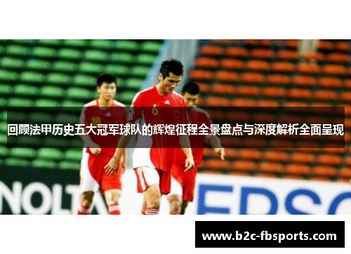 回顾法甲历史五大冠军球队的辉煌征程全景盘点与深度解析全面呈现