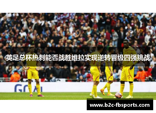 英足总杯热刺能否战胜维拉实现逆转晋级四强挑战