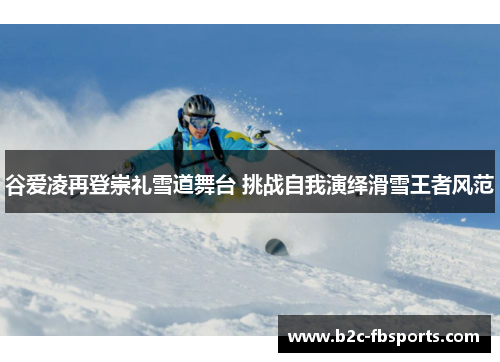谷爱凌再登崇礼雪道舞台 挑战自我演绎滑雪王者风范