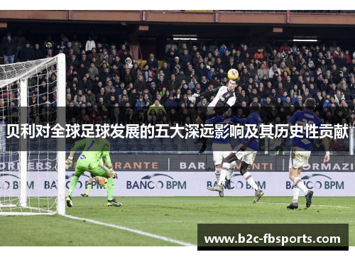 贝利对全球足球发展的五大深远影响及其历史性贡献 贝利对全球足球发展的五大深远影响及其历史性贡献