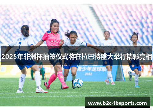 2025年非洲杯抽签仪式将在拉巴特盛大举行精彩亮相