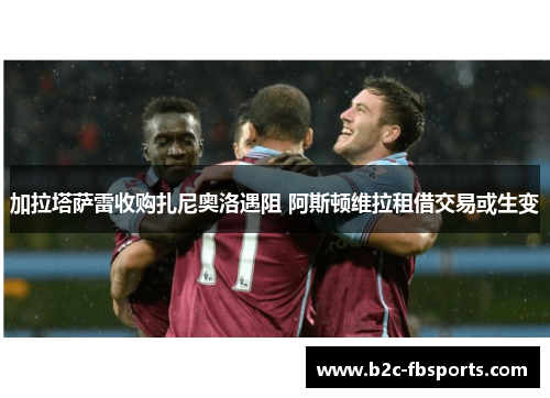 加拉塔萨雷收购扎尼奥洛遇阻 阿斯顿维拉租借交易或生变 加拉塔萨雷收购扎尼奥洛遇阻 阿斯顿维拉租借交易或生变