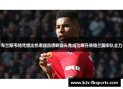 布兰斯韦特凭借出色表现迅速崭露头角成功晋升英格兰国家队主力 布兰斯韦特凭借出色表现迅速崭露头角成功晋升英格兰国家队主力