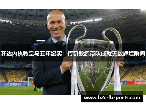 齐达内执教皇马五年纪实:传奇教练带队成就无数辉煌瞬间 齐达内执教皇马五年纪实:传奇教练带队成就无数辉煌瞬间