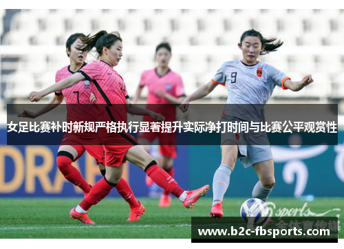 女足比赛补时新规严格执行显著提升实际净打时间与比赛公平观赏性 女足比赛补时新规严格执行显著提升实际净打时间与比赛公平观赏性